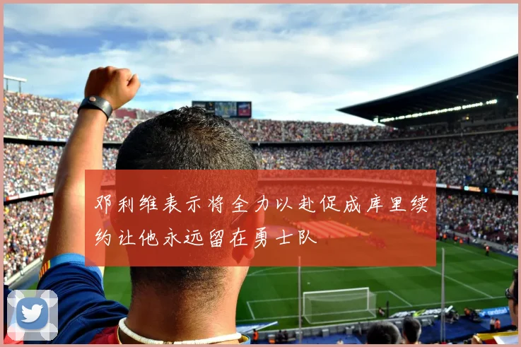 邓利维表示将全力以赴促成库里续约让他永远留在勇士队
