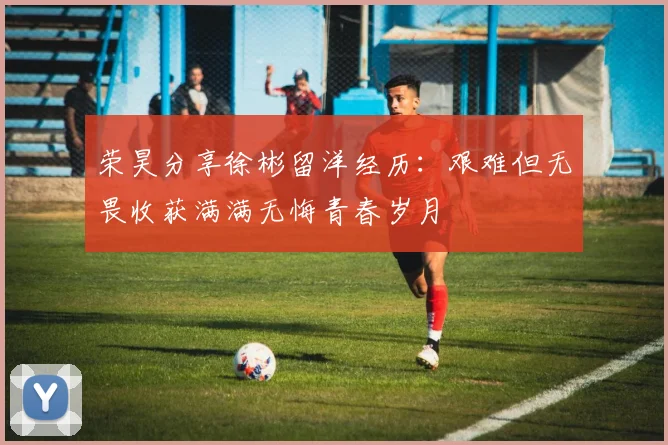 荣昊分享徐彬留洋经历：艰难但无畏收获满满无悔青春岁月
