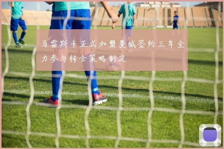 马雷斯卡正式加盟曼城签约三年全力参与转会策略制定