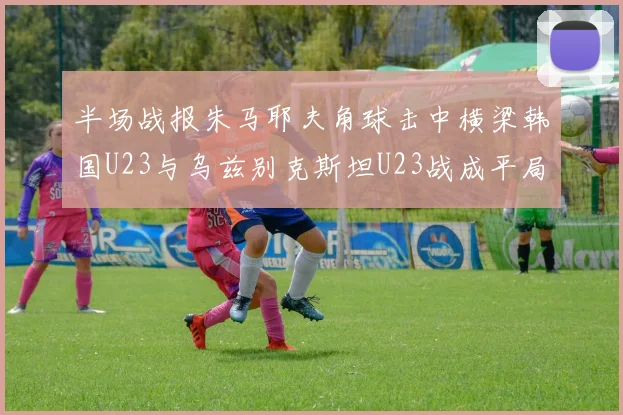 半场战报朱马耶夫角球击中横梁韩国U23与乌兹别克斯坦U23战成平局